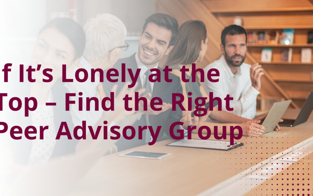 If It’s Lonely at the Top – Find the Right Peer Advisory Group